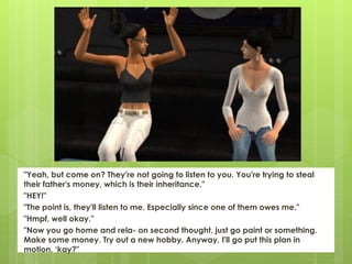 "Yeah, but come on? They're not going to listen to you. You're trying to steal
their father's money, which is their inheritance."
"HEY!"
"The point is, they'll listen to me. Especially since one of them owes me."
"Hmpf, well okay."
"Now you go home and rela- on second thought, just go paint or something.
Make some money. Try out a new hobby. Anyway, I'll go put this plan in
motion, ‘kay?"
 