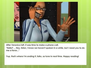 After Veronica left, it was time to make a phone call.
"Hello? ... Hey, listen, I know we haven't spoken in a while, but I need you to do
me a favor..."

Yup, that's where I'm ending it, folks, so tune in next time. Happy reading!
 