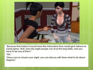"Because that makes it sound more like instructions Kero would give Sakura on
Cardcaptors. That, and only eight people can sit at the long table, and you
have to be one of them."
"Oh."
"Once you've chosen your eight, you can discuss with them what to do about
Dagmar."
 
