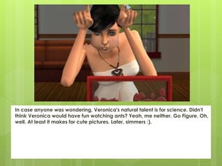 In case anyone was wondering, Veronica's natural talent is for science. Didn't
think Veronica would have fun watching ants? Yeah, me neither. Go Figure. Oh,
well. At least it makes for cute pictures. Later, simmers :).
 