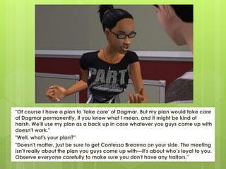 "Of course I have a plan to 'take care' of Dagmar. But my plan would take care
of Dagmar permanently, if you know what I mean, and it might be kind of
harsh. We'll use my plan as a back up in case whatever you guys come up with
doesn't work."
"Well, what's your plan?"
"Doesn't matter, just be sure to get Contessa Breanna on your side. The meeting
isn’t really about the plan you guys come up with—it's about who’s loyal to you.
Observe everyone carefully to make sure you don't have any traitors."
 
