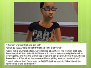 "I haven't worked that one out yet."
"What do mean 'YOU HAVEN'T WORKED THAT OUT YET'?!"
"Look, this is CrumpleBottom, we're talking about here. The women probably
has more clout than Bella Goth! She wreaks havoc in every neighborhood, in
every game, and has the Grim Reaper in her back pocket. Rumor has it, they're
lovers! Face it Veronica, there may not be anything we can do about her."
"I don't believe that! There must be SOMETHING we can do. What about the
Tombstone of Life and Death?"
 