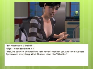 "But what about Consort?"
*Sigh* "What about him, V?"
"Well, it's been six chapters and I still haven't met him yet. And I'm a Business
Tycoon and everything. What if I never meet him? What if—”
 