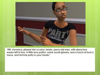 "Pfft, Veronica, please! He's a sorry, lonely, pervy old man, with about two
weeks left to live. A little love potion, some social glasses, and a touch of bust a
move, and he'll be putty in your hands."
 