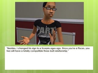 "Besides, I changed his sign to a Scorpio ages ago. Since you're a Pisces, you
two will have a totally compatible three-bolt relationship."
 