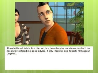 At my left hand side is Ravi. He, too, has been here for me since chapter 1, and
has always offered me good advice. If only I took his and Robert's hints about
Dagmar...
 