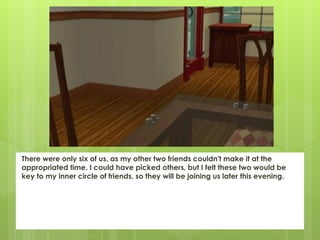There were only six of us, as my other two friends couldn't make it at the
appropriated time. I could have picked others, but I felt these two would be
key to my inner circle of friends, so they will be joining us later this evening.
 