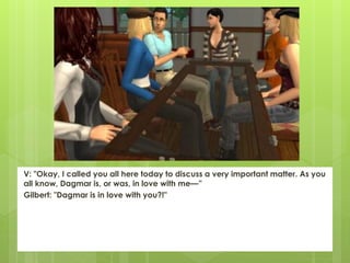 V: "Okay, I called you all here today to discuss a very important matter. As you
all know, Dagmar is, or was, in love with me—”
Gilbert: "Dagmar is in love with you?!"
 