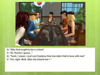 G: "Why that ought to be a crime!"
V: "Uh, thanks I guess..."
G: "Yeah, I mean, I just can't believe that she didn't fall in love with me!"
V: "Um, right. Well, after she kissed me—”
 