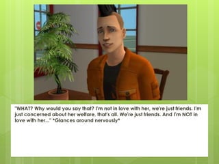 "WHAT? Why would you say that? I'm not in love with her, we're just friends. I'm
just concerned about her welfare, that's all. We're just friends. And I'm NOT in
love with her..." *Glances around nervously*
 