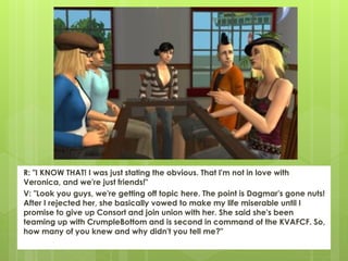 R: "I KNOW THAT! I was just stating the obvious. That I'm not in love with
Veronica, and we're just friends!"
V: "Look you guys, we're getting off topic here. The point is Dagmar's gone nuts!
After I rejected her, she basically vowed to make my life miserable until I
promise to give up Consort and join union with her. She said she's been
teaming up with CrumpleBottom and is second in command of the KVAFCF. So,
how many of you knew and why didn't you tell me?"
 