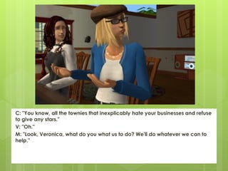 C: "You know, all the townies that inexplicably hate your businesses and refuse
to give any stars."
V: "Oh."
M: "Look, Veronica, what do you what us to do? We'll do whatever we can to
help."
 