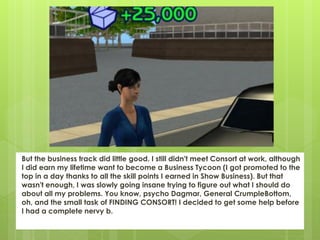 But the business track did little good. I still didn't meet Consort at work, although
I did earn my lifetime want to become a Business Tycoon (I got promoted to the
top in a day thanks to all the skill points I earned in Show Business). But that
wasn't enough, I was slowly going insane trying to figure out what I should do
about all my problems. You know, psycho Dagmar, General CrumpleBottom,
oh, and the small task of FINDING CONSORT! I decided to get some help before
I had a complete nervy b.
 