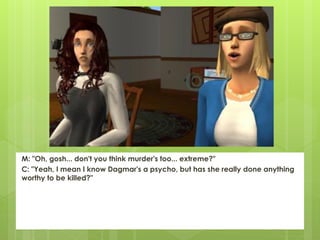 M: "Oh, gosh... don't you think murder's too... extreme?"
C: "Yeah, I mean I know Dagmar's a psycho, but has she really done anything
worthy to be killed?"
 