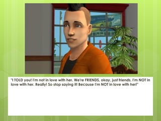 "I TOLD you! I'm not in love with her. We're FRIENDS, okay, just friends. I'm NOT in
love with her. Really! So stop saying it! Because I'm NOT in love with her!"
 