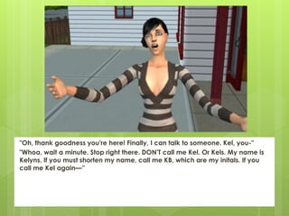 "Oh, thank goodness you're here! Finally, I can talk to someone. Kel, you-"
"Whoa, wait a minute. Stop right there. DON'T call me Kel. Or Kels. My name is
Kelyns. If you must shorten my name, call me KB, which are my initals. If you
call me Kel again—”
 