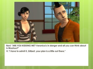 Ravi: "ARE YOU KIDDING ME? Veronica's in danger and all you can think about
is Woohoo?"
V: "I have to admit it, Gilbert, your plan is a little out there."
 