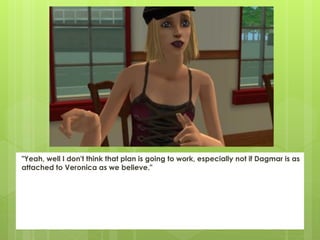 "Yeah, well I don't think that plan is going to work, especially not if Dagmar is as
attached to Veronica as we believe."
 