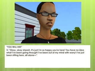 "YOU WILL DIE!"
V: "Okay, okay sheesh. It's just I'm so happy you're here! You have no idea
what I've been going through! I've been out of my mind with worry! I've just
been sitting here, all alone—”
 