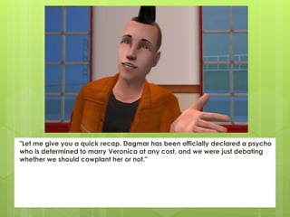 "Let me give you a quick recap. Dagmar has been officially declared a psycho
who is determined to marry Veronica at any cost, and we were just debating
whether we should cowplant her or not."
 