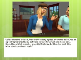 Carla: "That's the problem, we haven't exactly agreed on what to do yet. We all
agree Dagmar should pay, but we're not sure how much she should pay...
Hmm, I know! We'll make her a zombie! That way she'll live, but she'll think
twice about crossing us again!"
 