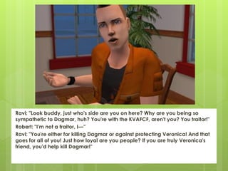 Ravi: "Look buddy, just who's side are you on here? Why are you being so
sympathetic to Dagmar, huh? You're with the KVAFCF, aren't you? You traitor!"
Robert: "I'm not a traitor, I—”
Ravi: "You're either for killing Dagmar or against protecting Veronica! And that
goes for all of you! Just how loyal are you people? If you are truly Veronica's
friend, you'd help kill Dagmar!"
 