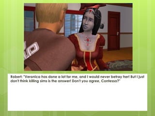 Robert: "Veronica has done a lot for me, and I would never betray her! But I just
don't think killing sims is the answer! Don't you agree, Contessa?"
 