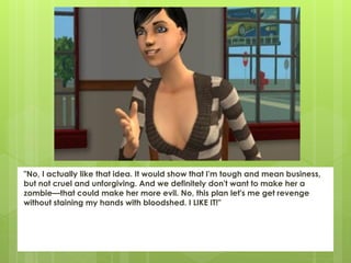 "No, I actually like that idea. It would show that I'm tough and mean business,
but not cruel and unforgiving. And we definitely don't want to make her a
zombie—that could make her more evil. No, this plan let's me get revenge
without staining my hands with bloodshed. I LIKE IT!"
 