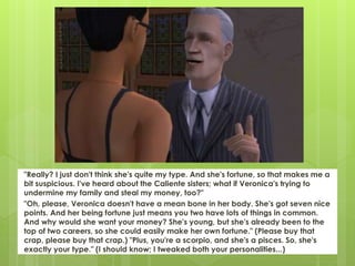 "Really? I just don't think she's quite my type. And she's fortune, so that makes me a
bit suspicious. I've heard about the Caliente sisters; what if Veronica's trying to
undermine my family and steal my money, too?"
"Oh, please, Veronica doesn't have a mean bone in her body. She's got seven nice
points. And her being fortune just means you two have lots of things in common.
And why would she want your money? She's young, but she's already been to the
top of two careers, so she could easily make her own fortune." (Please buy that
crap, please buy that crap.) "Plus, you're a scorpio, and she's a pisces. So, she's
exactly your type." (I should know; I tweaked both your personalities...)
 