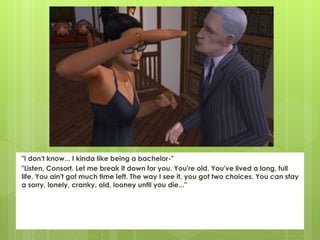 "I don't know... I kinda like being a bachelor-"
"Listen, Consort. Let me break it down for you. You're old. You've lived a long, full
life. You ain't got much time left. The way I see it, you got two choices. You can stay
a sorry, lonely, cranky, old, looney until you die..."
 