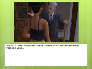 "What? You said it yourself: I'm a lonely old man. An old man who hasn't had
woohoo in years..."
 