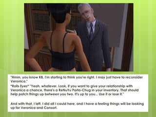 "Hmm, you know KB, I'm starting to think you're right. I may just have to reconsider
Veronica."
*Rolls Eyes* "Yeah, whatever. Look, if you want to give your relationship with
Veronica a chance, there's a ReNuYu Porta-Chug in your inventory. That should
help patch things up between you two. It's up to you... Use it or lose it."
And with that, I left. I did all I could here, and I have a feeling things will be looking
up for Veronica and Consort.
 
