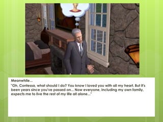 Meanwhile...
"Oh, Contessa, what should I do? You know I loved you with all my heart. But it's
been years since you've passed on... Now everyone, including my own family,
expects me to live the rest of my life all alone..."
 