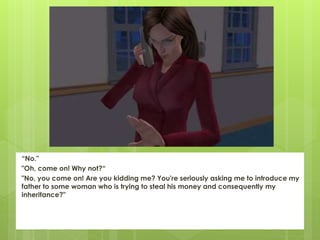 “No."
"Oh, come on! Why not?“
"No, you come on! Are you kidding me? You're seriously asking me to introduce my
father to some woman who is trying to steal his money and consequently my
inheritance?"
 