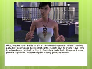 Okay, readers, now it’s back to me. It’s been a few days since Goneril’s birthday
party, but I don’t wanna dwell on that right now. Right now, it’s time to focus—time
to get ready and get devious. Yup, it’s finally time to deal with this pesky Dagmar
problem. Operation Cowplant Dagmar is finally getting underway.
 