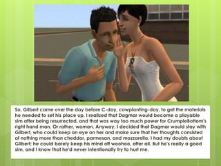 So, Gilbert came over the day before C-day, cowplanting-day, to get the materials
he needed to set his place up. I realized that Dagmar would become a playable
sim after being resurrected, and that was way too much power for CrumpleBottom's
right hand man. Or rather, woman. Anyway, I decided that Dagmar would stay with
Gilbert, who could keep an eye on her and make sure that her thoughts consisted
of nothing more than cheddar, parmesan, and mozzarella. I had my doubts about
Gilbert; he could barely keep his mind off woohoo, after all. But he's really a good
sim, and I know that he'd never intentionally try to hurt me.
 