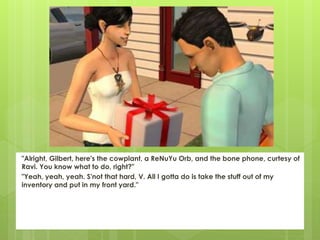 "Alright, Gilbert, here's the cowplant, a ReNuYu Orb, and the bone phone, curtesy of
Ravi. You know what to do, right?"
"Yeah, yeah, yeah. S'not that hard, V. All I gotta do is take the stuff out of my
inventory and put in my front yard."
 