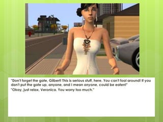 "Don't forget the gate, Gilbert! This is serious stuff, here. You can't fool around! If you
don't put the gate up, anyone, and I mean anyone, could be eaten!"
"Okay, just relax, Veronica. You worry too much."
 