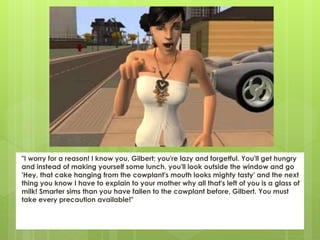 "I worry for a reason! I know you, Gilbert; you're lazy and forgetful. You'll get hungry
and instead of making yourself some lunch, you'll look outside the window and go
'Hey, that cake hanging from the cowplant's mouth looks mighty tasty' and the next
thing you know I have to explain to your mother why all that's left of you is a glass of
milk! Smarter sims than you have fallen to the cowplant before, Gilbert. You must
take every precaution available!"
 