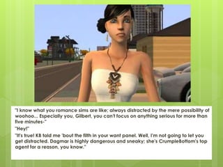 "I know what you romance sims are like; always distracted by the mere possibility of
woohoo... Especially you, Gilbert, you can't focus on anything serious for more than
five minutes-"
"Hey!"
"It's true! KB told me 'bout the filth in your want panel. Well, I'm not going to let you
get distracted. Dagmar is highly dangerous and sneaky; she's CrumpleBottom's top
agent for a reason, you know."
 