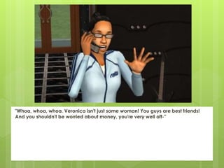 "Whoa, whoa, whoa. Veronica isn't just some woman! You guys are best friends!
And you shouldn't be worried about money, you're very well off-"
 