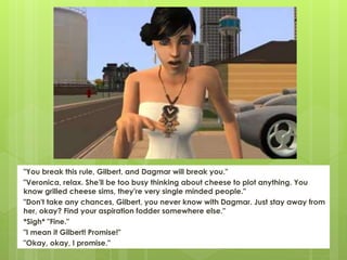 "You break this rule, Gilbert, and Dagmar will break you."
"Veronica, relax. She'll be too busy thinking about cheese to plot anything. You
know grilled cheese sims, they're very single minded people."
"Don't take any chances, Gilbert, you never know with Dagmar. Just stay away from
her, okay? Find your aspiration fodder somewhere else."
*Sigh* "Fine."
"I mean it Gilbert! Promise!"
"Okay, okay, I promise."
 