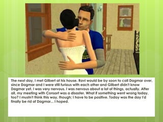 The next day, I met Gilbert at his house. Ravi would be by soon to call Dagmar over,
since Dagmar and I were still furious with each other and Gilbert didn't know
Dagmar yet. I was very nervous. I was nervous about a lot of things, actually. After
all, my meeting with Consort was a disaster. What if something went wrong today,
too? I mustn't think this way, though; I have to be positive. Today was the day I'd
finally be rid of Dagmar... I hoped.
 