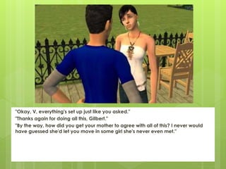 "Okay, V, everything's set up just like you asked."
"Thanks again for doing all this, Gilbert."
"By the way, how did you get your mother to agree with all of this? I never would
have guessed she'd let you move in some girl she's never even met."
 