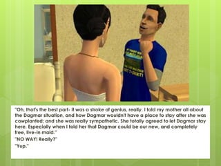 "Oh, that's the best part- it was a stroke of genius, really. I told my mother all about
the Dagmar situation, and how Dagmar wouldn't have a place to stay after she was
cowplanted; and she was really sympathetic. She totally agreed to let Dagmar stay
here. Especially when I told her that Dagmar could be our new, and completely
free, live-in maid."
"NO WAY! Really?"
"Yup."
 