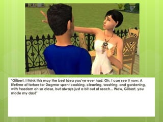 "Gilbert, I think this may the best idea you've ever had. Oh, I can see it now: A
lifetime of torture for Dagmar spent cooking, cleaning, washing, and gardening,
with freedom oh so close, but always just a bit out of reach... Wow, Gilbert, you
made my day!"
 
