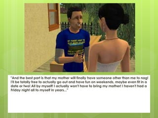 "And the best part is that my mother will finally have someone other than me to nag!
I'll be totally free to actually go out and have fun on weekends, maybe even fit in a
date or two! All by myself! I actually won't have to bring my mother! I haven't had a
Friday night all to myself in years..."
 