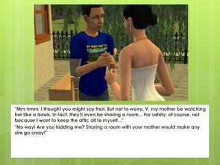 "Mm hmm, I thought you might say that. But not to worry, V, my mother be watching
her like a hawk. In fact, they'll even be sharing a room... For safety, of course, not
because I want to keep the attic all to myself..."
"No way! Are you kidding me? Sharing a room with your mother would make any
sim go crazy!"
 