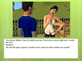 "You know, Gilbert, I have to admit you are. I love you so much right now, I could
kiss you."
"Really?!"
"No. But this plan is great; I couldn't have come up with a better one myself."
 