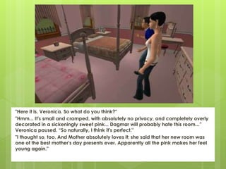 "Here it is, Veronica. So what do you think?"
"Hmm... It's small and cramped, with absolutely no privacy, and completely overly
decorated in a sickeningly sweet pink... Dagmar will probably hate this room...”
Veronica paused. “So naturally, I think it's perfect."
"I thought so, too. And Mother absolutely loves it; she said that her new room was
one of the best mother's day presents ever. Apparently all the pink makes her feel
young again."
 